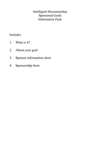 Intelligent Horsemanship
                       Sponsored Goals
                       Information Pack



Includes

1.   What is it?

2.   About your goal

3.   Sponsor information sheet

4.   Sponsorship form
 