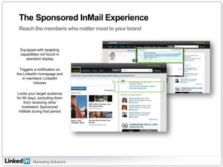 Marketing Solutions 
The Sponsored InMail Experience 
Reach the members who matter most to your brand 
Hardware 
Software 
Equipped with targeting capabilities not found in standard display Triggers a notification on the LinkedIn homepage and in members’ LinkedIn inboxes Locks your target audience for 60 days, excluding them from receiving other marketers’ Sponsored InMails during that period  
