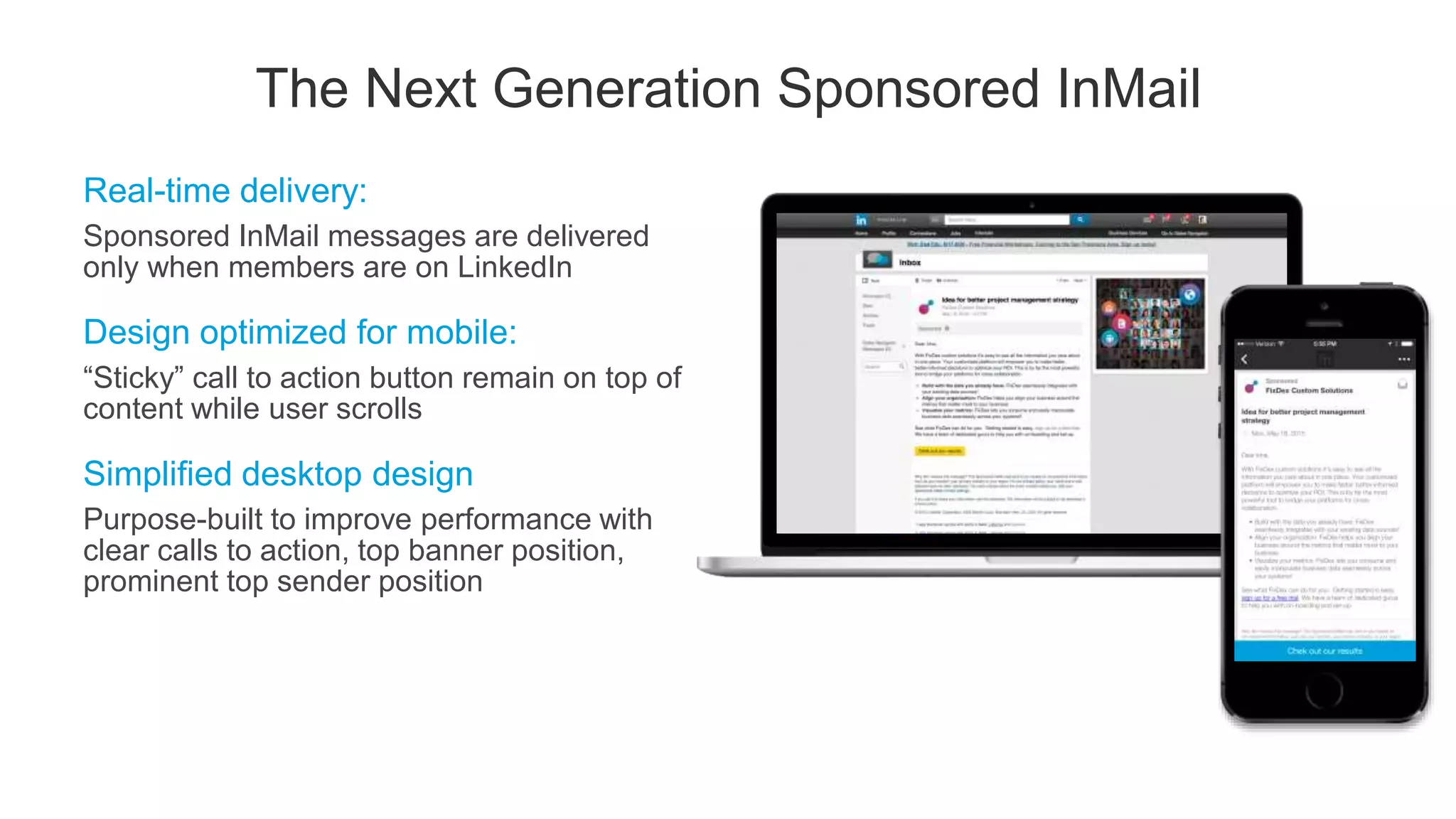 Real-time delivery:
Sponsored InMail messages are delivered
only when members are on LinkedIn
Design optimized for mobile:
“Sticky” call to action button remain on top of
content while user scrolls
Simplified desktop design
Purpose-built to improve performance with
clear calls to action, top banner position,
prominent top sender position
The Next Generation Sponsored InMail
 