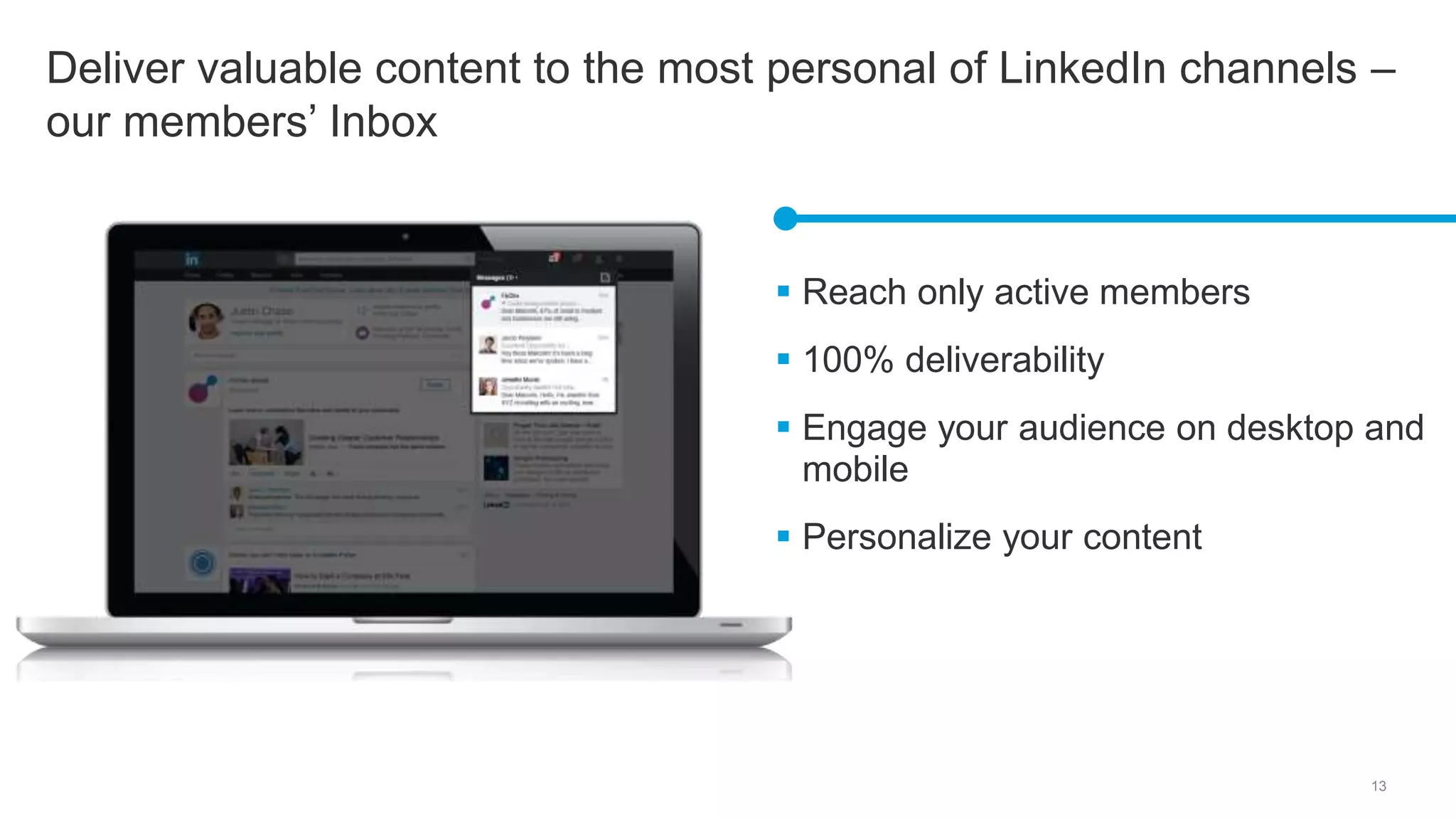 13
Deliver valuable content to the most personal of LinkedIn channels –
our members’ Inbox
 Reach only active members
 100% deliverability
 Engage your audience on desktop and
mobile
 Personalize your content
 