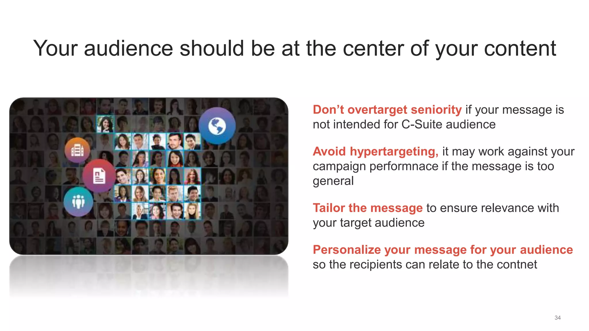 34
Your audience should be at the center of your content
Don’t overtarget seniority if your message is
not intended for C-Suite audience
Avoid hypertargeting, it may work against your
campaign performnace if the message is too
general
Tailor the message to ensure relevance with
your target audience
Personalize your message for your audience
so the recipients can relate to the contnet
 