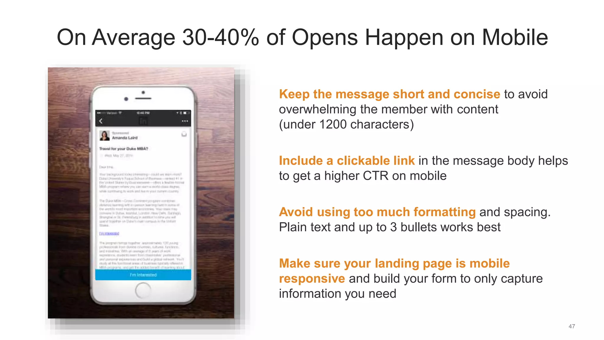47
On Average 30-40% of Opens Happen on Mobile
Keep the message short and concise to avoid
overwhelming the member with content
(under 1200 characters)
Include a clickable link in the message body helps
to get a higher CTR on mobile
Avoid using too much formatting and spacing.
Plain text and up to 3 bullets works best
Make sure your landing page is mobile
responsive and build your form to only capture
information you need
 