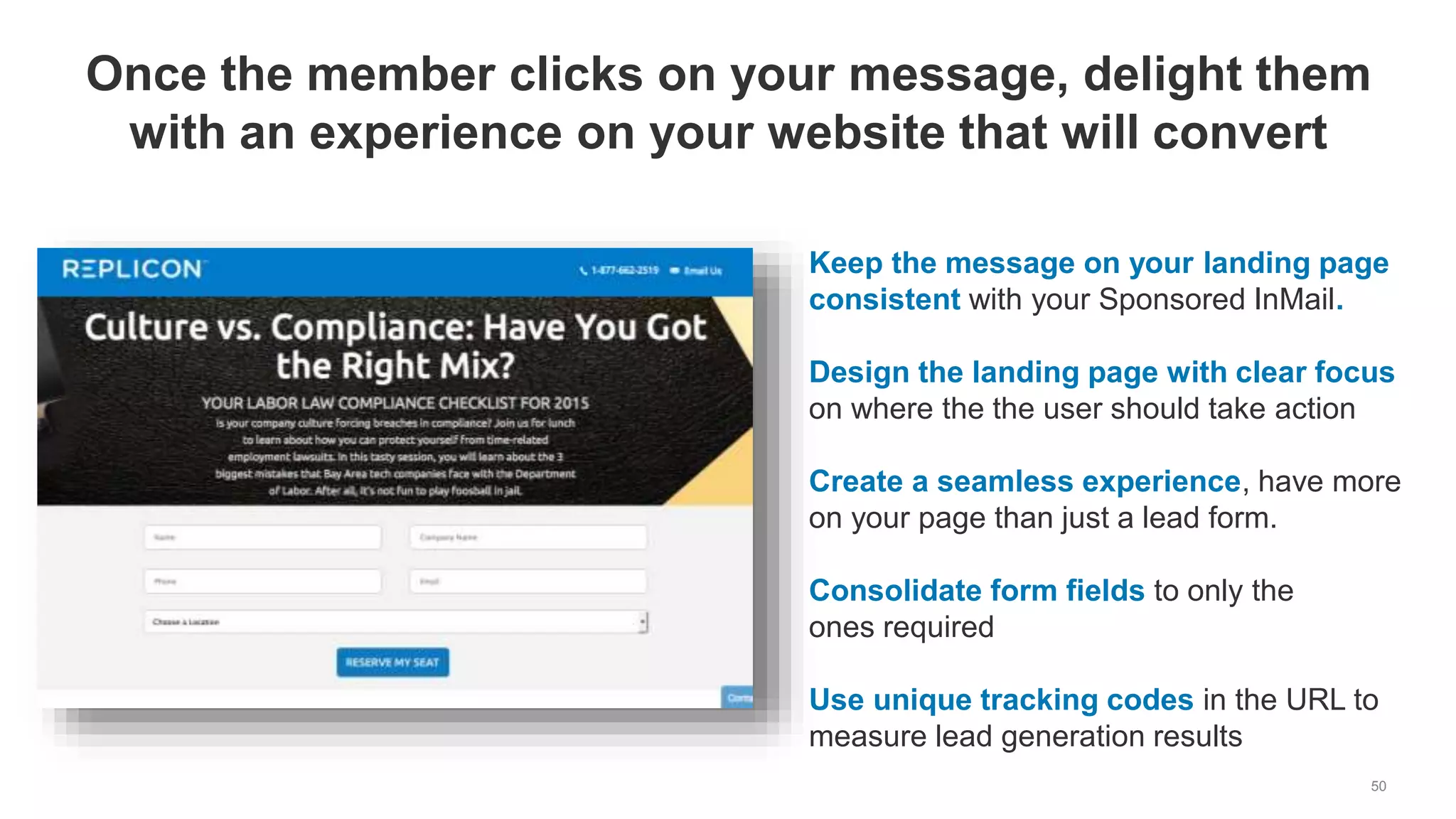 50
Once the member clicks on your message, delight them
with an experience on your website that will convert
Keep the message on your landing page
consistent with your Sponsored InMail.
Design the landing page with clear focus
on where the the user should take action
Create a seamless experience, have more
on your page than just a lead form.
Consolidate form fields to only the
ones required
Use unique tracking codes in the URL to
measure lead generation results
 
