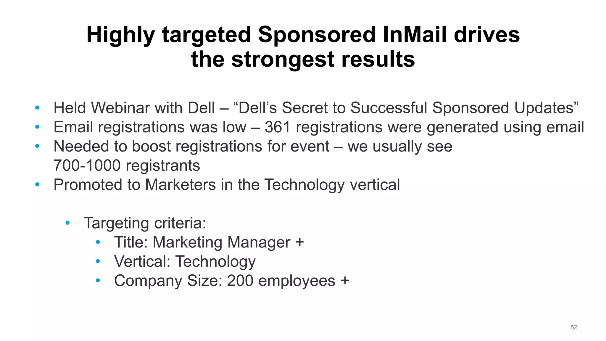 52
Highly targeted Sponsored InMail drives
the strongest results
• Held Webinar with Dell – “Dell’s Secret to Successful Sponsored Updates”
• Email registrations was low – 361 registrations were generated using email
• Needed to boost registrations for event – we usually see
700-1000 registrants
• Promoted to Marketers in the Technology vertical
• Targeting criteria:
• Title: Marketing Manager +
• Vertical: Technology
• Company Size: 200 employees +
 