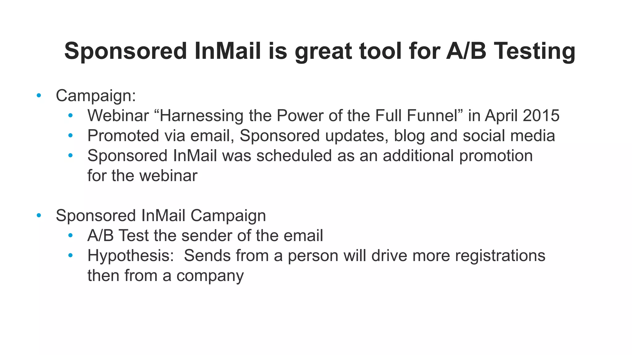Sponsored InMail is great tool for A/B Testing
• Campaign:
• Webinar “Harnessing the Power of the Full Funnel” in April 2015
• Promoted via email, Sponsored updates, blog and social media
• Sponsored InMail was scheduled as an additional promotion
for the webinar
• Sponsored InMail Campaign
• A/B Test the sender of the email
• Hypothesis: Sends from a person will drive more registrations
then from a company
 