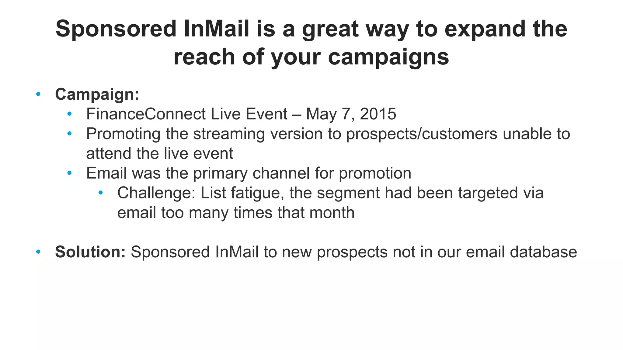 Sponsored InMail is a great way to expand the
reach of your campaigns
• Campaign:
• FinanceConnect Live Event – May 7, 2015
• Promoting the streaming version to prospects/customers unable to
attend the live event
• Email was the primary channel for promotion
• Challenge: List fatigue, the segment had been targeted via
email too many times that month
• Solution: Sponsored InMail to new prospects not in our email database
 