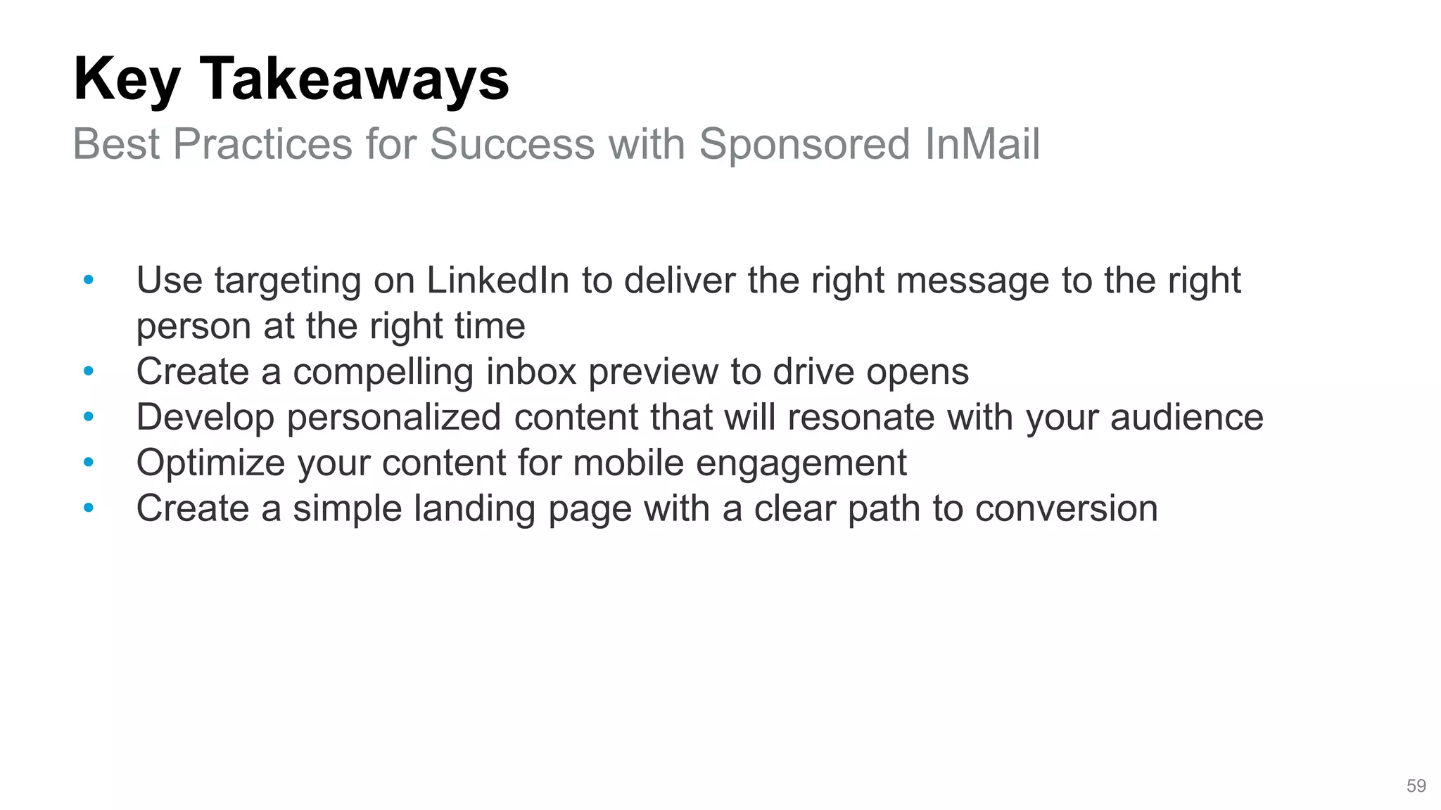 Key Takeaways
Best Practices for Success with Sponsored InMail
59
• Use targeting on LinkedIn to deliver the right message to the right
person at the right time
• Create a compelling inbox preview to drive opens
• Develop personalized content that will resonate with your audience
• Optimize your content for mobile engagement
• Create a simple landing page with a clear path to conversion
 