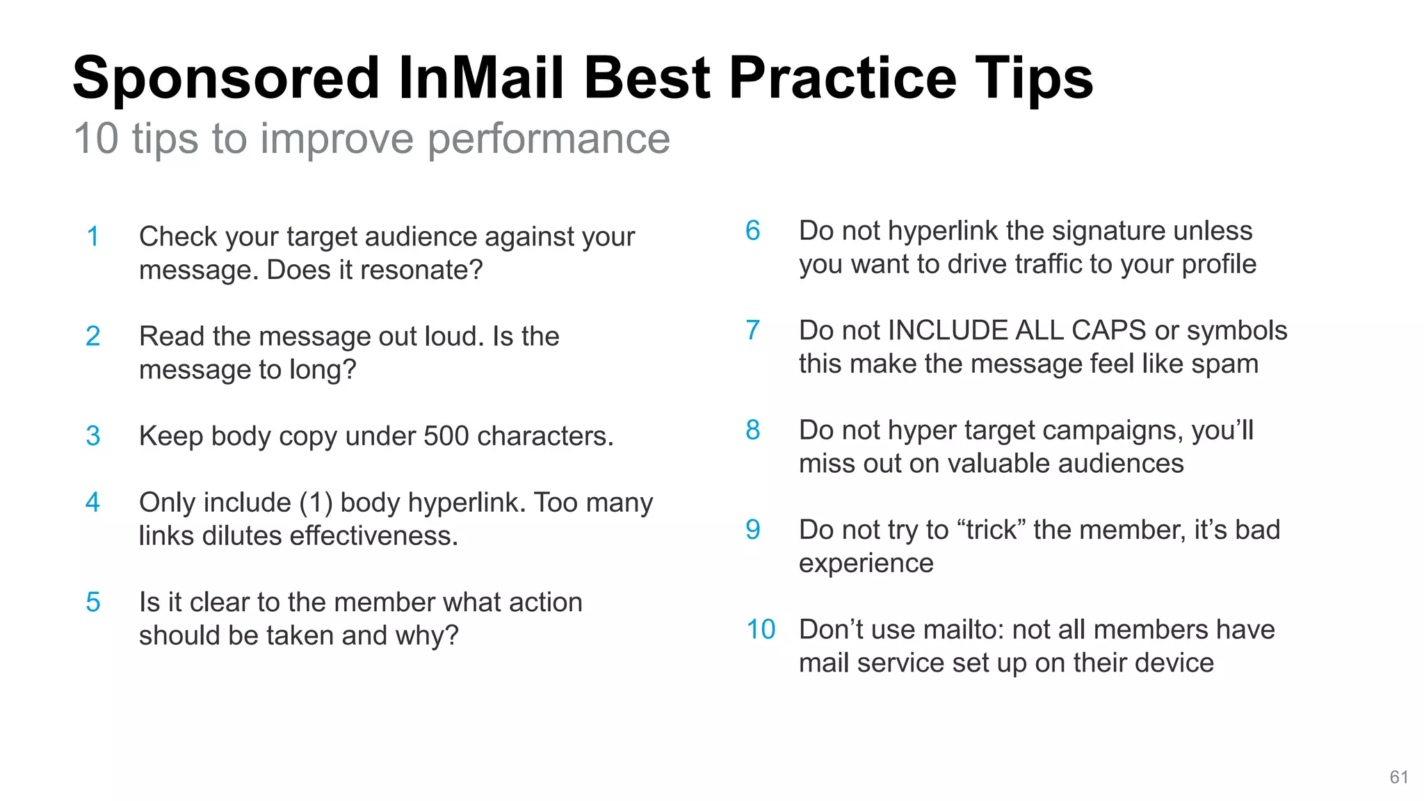 1 Check your target audience against your
message. Does it resonate?
2 Read the message out loud. Is the
message to long?
3 Keep body copy under 500 characters.
4 Only include (1) body hyperlink. Too many
links dilutes effectiveness.
5 Is it clear to the member what action
should be taken and why?
Sponsored InMail Best Practice Tips
10 tips to improve performance
61
6 Do not hyperlink the signature unless
you want to drive traffic to your profile
7 Do not INCLUDE ALL CAPS or symbols
this make the message feel like spam
8 Do not hyper target campaigns, you’ll
miss out on valuable audiences
9 Do not try to “trick” the member, it’s bad
experience
10 Don’t use mailto: not all members have
mail service set up on their device
 