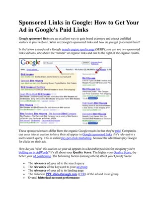 Sponsored Links in Google: How to Get Your
Ad in Google's Paid Links
Google sponsored links are an excellent way to gain brand exposure and attract qualified
visitors to your website. What are Google's sponsored links and how do you get placement there?

In the below example of a Google search engine results page (SERP), you can see two sponsored
links sections, one above the "natural" or organic links and one to the right of the organic results.




These sponsored results differ from the organic Google results in that they're paid. Companies
can enter into an auction to have their ad appear in Google sponsored links if it's relevant to a
user's search query. This is called pay-per-click marketing, because the advertisers pay Google
for clicks on their ads.

How do you "win" this auction so your ad appears in a desirable position for the query you're
bidding on in AdWords? It's all about your Quality Score. The higher your Quality Score, the
better your ad positioning. The following factors (among others) affect your Quality Score:

       The relevance of your ad to the search query
       The relevance of the keyword to your ad group
       The relevance of your ad to its landing page
       The historical PPC click-through rate (CTR) of the ad and its ad group
       Overall historical account performance
 