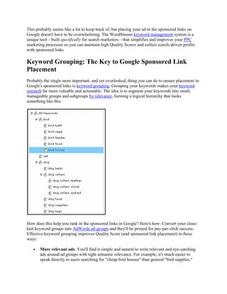This probably seems like a lot to keep track of, but placing your ad in the sponsored links on
Google doesn't have to be overwhelming. The WordStream keyword management system is a
unique tool—built specifically for search marketers—that simplifies and improves your PPC
marketing processes so you can maintain high Quality Scores and collect search-driven profits
with sponsored links.

Keyword Grouping: The Key to Google Sponsored Link
Placement
Probably the single most important, and yet overlooked, thing you can do to ensure placement in
Google's sponsored links is keyword grouping. Grouping your keywords makes your keyword
research far more valuable and actionable. The idea is to segment your keywords into small,
manageable groups and subgroups by relevance, forming a logical hierarchy that looks
something like this:




How does this help you rank in the sponsored links in Google? Here's how: Convert your close-
knit keyword groups into AdWords ad groups and they'll be primed for pay-per-click success.
Effective keyword grouping improves Quality Score (and sponsored link placement) in these
ways:

       More relevant ads: You'll find it simple and natural to write relevant and eye-catching
       ads around ad groups with tight semantic relevance. For example, it's much easier to
       speak directly to users searching for "cheap bird houses" than general "bird supplies."
 
