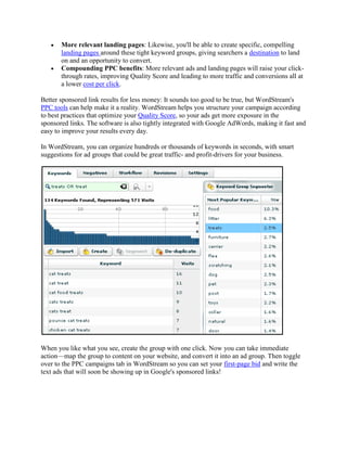 More relevant landing pages: Likewise, you'll be able to create specific, compelling
       landing pages around these tight keyword groups, giving searchers a destination to land
       on and an opportunity to convert.
       Compounding PPC benefits: More relevant ads and landing pages will raise your click-
       through rates, improving Quality Score and leading to more traffic and conversions all at
       a lower cost per click.

Better sponsored link results for less money: It sounds too good to be true, but WordStream's
PPC tools can help make it a reality. WordStream helps you structure your campaign according
to best practices that optimize your Quality Score, so your ads get more exposure in the
sponsored links. The software is also tightly integrated with Google AdWords, making it fast and
easy to improve your results every day.

In WordStream, you can organize hundreds or thousands of keywords in seconds, with smart
suggestions for ad groups that could be great traffic- and profit-drivers for your business.




When you like what you see, create the group with one click. Now you can take immediate
action—map the group to content on your website, and convert it into an ad group. Then toggle
over to the PPC campaigns tab in WordStream so you can set your first-page bid and write the
text ads that will soon be showing up in Google's sponsored links!
 