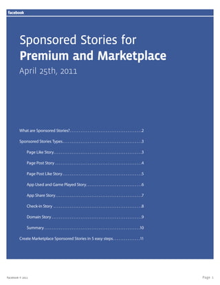 Page 1Facebook © 2011
Sponsored Stories for
Premium and Marketplace
April 25th, 2011
What are Sponsored Stories?. .  .  .  .  .  .  .  .  .  .  .  .  .  .  .  .  .  .  .  .  .  .  .  .  .  .  .  .  .  .  .  .  .  .  .  .  .  .  . 2
Sponsored Stories Types. .  .  .  .  .  .  .  .  .  .  .  .  .  .  .  .  .  .  .  .  .  .  .  .  .  .  .  .  .  .  .  .  .  .  .  .  .  .  .  .  .  .  . 3
Page Like Story. .  .  .  .  .  .  .  .  .  .  .  .  .  .  .  .  .  .  .  .  .  .  .  .  .  .  .  .  .  .  .  .  .  .  .  .  .  .  .  .  .  .  .  .  .  .  .  . 3
Page Post Story.  .  .  .  .  .  .  .  .  .  .  .  .  .  .  .  .  .  .  .  .  .  .  .  .  .  .  .  .  .  .  .  .  .  .  .  .  .  .  .  .  .  .  .  .  .  .  . 4
Page Post Like Story. .  .  .  .  .  .  .  .  .  .  .  .  .  .  .  .  .  .  .  .  .  .  .  .  .  .  .  .  .  .  .  .  .  .  .  .  .  .  .  .  .  .  . 5
App Used and Game Played Story. .  .  .  .  .  .  .  .  .  .  .  .  .  .  .  .  .  .  .  .  .  .  .  .  .  .  .  .  .  . 6
App Share Story. .  .  .  .  .  .  .  .  .  .  .  .  .  .  .  .  .  .  .  .  .  .  .  .  .  .  .  .  .  .  .  .  .  .  .  .  .  .  .  .  .  .  .  .  .  .  . 7
Check-in Story.  .  .  .  .  .  .  .  .  .  .  .  .  .  .  .  .  .  .  .  .  .  .  .  .  .  .  .  .  .  .  .  .  .  .  .  .  .  .  .  .  .  .  .  .  .  .  .  . 8
Domain Story.  .  .  .  .  .  .  .  .  .  .  .  .  .  .  .  .  .  .  .  .  .  .  .  .  .  .  .  .  .  .  .  .  .  .  .  .  .  .  .  .  .  .  .  .  .  .  .  .  . 9
Summary.  .  .  .  .  .  .  .  .  .  .  .  .  .  .  .  .  .  .  .  .  .  .  .  .  .  .  .  .  .  .  .  .  .  .  .  .  .  .  .  .  .  .  .  .  .  .  .  .  .  .  .  . 10
Create Marketplace Sponsored Stories in 5 easy steps. .  .  .  .  .  .  .  .  .  .  .  .  .  . 11
 