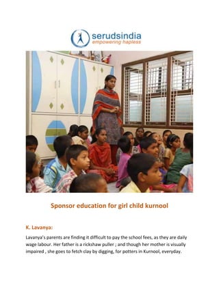 Sponsor education for girl child kurnool
K. Lavanya:
Lavanya’s parents are finding it difficult to pay the school fees, as they are daily
wage labour. Her father is a rickshaw puller ; and though her mother is visually
impaired , she goes to fetch clay by digging, for potters in Kurnool, everyday.
 