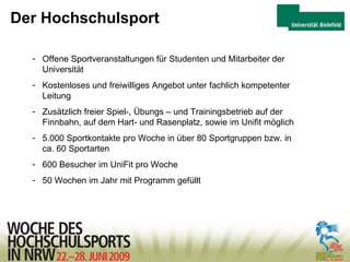 Der Hochschulsport Offene Sportveranstaltungen für Studenten und Mitarbeiter der  Universität Kostenloses und freiwilliges Angebot unter fachlich kompetenter Leitung Zusätzlich freier Spiel-, Übungs – und Trainingsbetrieb auf der Finnbahn, auf dem Hart- und Rasenplatz, sowie im Unifit möglich 5.000 Sportkontakte pro Woche in über 80 Sportgruppen bzw. in ca. 60 Sportarten  600 Besucher im UniFit pro Woche 50 Wochen im Jahr mit Programm gefüllt 