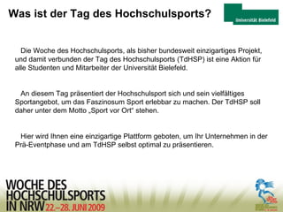 Was ist der Tag des Hochschulsports? Die Woche des Hochschulsports, als bisher bundesweit einzigartiges Projekt, und damit verbunden der Tag des Hochschulsports (TdHSP) ist eine Aktion für alle Studenten und Mitarbeiter der Universität Bielefeld. An diesem Tag präsentiert der Hochschulsport sich und sein vielfältiges Sportangebot, um das Faszinosum Sport erlebbar zu machen. Der TdHSP soll daher unter dem Motto „Sport vor Ort“ stehen. Hier wird Ihnen eine einzigartige Plattform geboten, um Ihr Unternehmen in der Prä-Eventphase und am TdHSP selbst optimal zu präsentieren. 