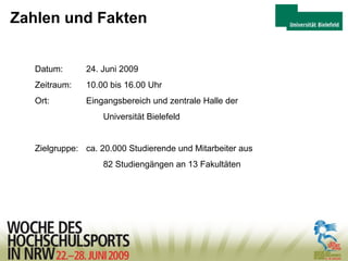 Zahlen und Fakten Datum: 24. Juni 2009 Zeitraum:  10.00 bis 16.00 Uhr Ort:  Eingangsbereich und zentrale Halle der  Universität Bielefeld  Zielgruppe:  ca. 20.000 Studierende und Mitarbeiter aus 82 Studiengängen an 13 Fakultäten 