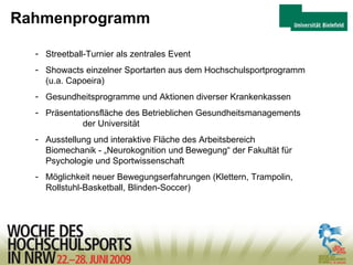 Rahmenprogramm Streetball-Turnier als zentrales Event Showacts einzelner Sportarten aus dem Hochschulsportprogramm (u.a. Capoeira) Gesundheitsprogramme und Aktionen diverser Krankenkassen Präsentationsfläche des Betrieblichen Gesundheitsmanagements  der Universität Ausstellung und interaktive Fläche des Arbeitsbereich  Biomechanik - „Neurokognition und Bewegung“ der Fakultät für Psychologie und Sportwissenschaft Möglichkeit neuer Bewegungserfahrungen (Klettern, Trampolin, Rollstuhl-Basketball, Blinden-Soccer) 