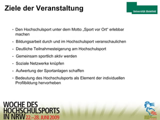 Ziele der Veranstaltung Den Hochschulsport unter dem Motto „Sport vor Ort“ erlebbar  machen -  Bildungsarbeit durch und im Hochschulsport veranschaulichen -  Deutliche Teilnahmesteigerung am Hochschulsport -  Gemeinsam sportlich aktiv werden -  Soziale Netzwerke knüpfen -  Aufwertung der Sportanlagen schaffen Bedeutung des Hochschulsports als Element der individuellen  Profilbildung hervorheben 