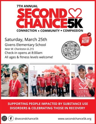 7TH ANNUAL
Saturday, March 25th
Givens Elementary School
Near W. Charleston & 215
Check-in opens at 8:00am
All ages & fitness levels welcome!
CONNECTION COMMUNITY COMPASSION
www.secondchance5k.org
@secondchance5k
SUPPORTING PEOPLE IMPACTED BY SUBSTANCE USE
DISORDERS & CELEBRATING THOSE IN RECOVERY
 