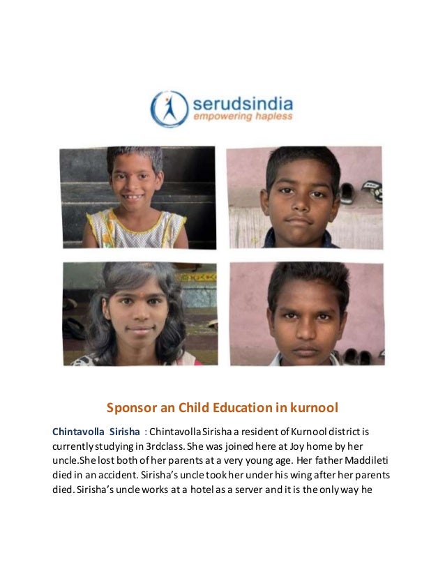 Sponsor an Child Education in kurnool
Chintavolla Sirisha : ChintavollaSirisha a resident ofKurnool district is
currentlystudyingin 3rdclass.She was joined here at Joy home by her
uncle.She lost both of her parents at a very young age. Her father Maddileti
died in an accident. Sirisha’s uncle tookher under his wing after her parents
died.Sirisha’s uncle works at a hotel as a server and it is the onlyway he
 