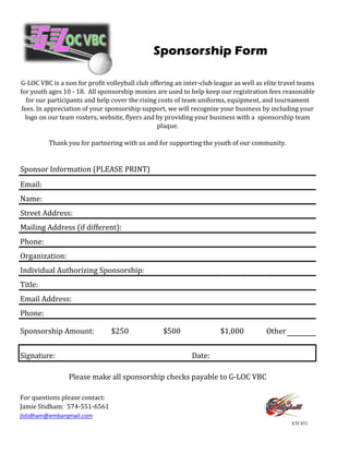 Sponsorship Form

G-LOC VBC is a non for profit volleyball club offering an inter-club league as well as elite travel teams
for youth ages 10 - 18. All sponsorship monies are used to help keep our registration fees reasonable
   for our participants and help cover the rising costs of team uniforms, equipment, and tournament
 fees. In appreciation of your sponsorship support, we will recognize your business by including your
  logo on our team rosters, website, flyers and by providing your business with a sponsorship team
                                                 plaque.

          Thank you for partnering with us and for supporting the youth of our community.


Sponsor Information (PLEASE PRINT)
Email:
Name:
Street Address:
Mailing Address (if different):
Phone:
Organization:
Individual Authorizing Sponsorship:
Title:
Email Address:
Phone:

Sponsorship Amount:             $250              $500                 $1,000          Other


Signature:                                                   Date:

                 Please make all sponsorship checks payable to G-LOC VBC

For questions please contact:
Jamie Stidham: 574-551-6561
jlstidham@embarqmail.com
                                                                                                XTC453
 