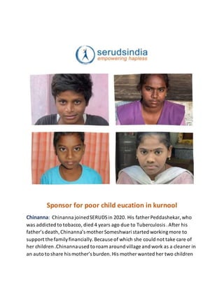 Sponsor for poor child eucation in kurnool
Chinanna: Chinanna joinedSERUDSin 2020. His father Peddashekar,who
was addicted to tobacco, died 4 years ago due to Tuberculosis .After his
father’s death,Chinanna’s mother Someshwari started workingmore to
support the familyfinancially.Because of which she could not take care of
her children .Chinannaused to roam around village and work as a cleaner in
an auto to share his mother’s burden.His mother wanted her two children
 