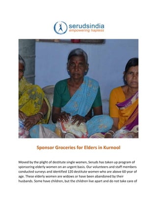 Sponsor Groceries for Elders in Kurnool
Moved by the plight of destitute single women, Seruds has taken up program of
sponsoring elderly women on an urgent basis. Our volunteers and staff members
conducted surveys and identified 120 destitute women who are above 60 year of
age. These elderly women are widows or have been abandoned by their
husbands. Some have children, but the children live apart and do not take care of
 