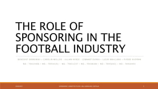 THE ROLE OF
SPONSORING IN THE
FOOTBALL INDUSTRY
B E N E D I K T G R A B I N S K I – C A R O L I N M Ü L L E R - J U L I A N H E N S E - L E N N A R T K U R K A – LU C A S M A I L L A R D – P I E R R E A U D R A N
N O . : 7 0 4 2 1 4 0 6 – N O . : 7 0 4 5 4 1 4 1 - N O . : 7 0 4 2 1 2 3 7 – N O . : 7 0 4 3 8 2 8 4 – N O . : 7 0 4 5 6 4 2 1 – N O . : 7 0 4 5 6 4 3 5
19/05/2017 SPONSORING | SUBMITTED TO DIPL.-ING. HARMELING | OSTFALIA 1
 