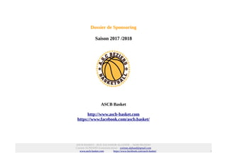 Dossier de Sponsoring
Saison 2017 /2018
ASCB Basket
http://www.ascb-basket.com
https://www.facebook.com/ascb.basket/
ASCB BASKET - RUE SALVADOR ALLENDE – 34500 BEZIERS
Corinne ALPHAND (communication) – corinne.alphand@gmail.com
www.ascb-basket.com https://www.facebook.com/ascb-basket/ 1
 