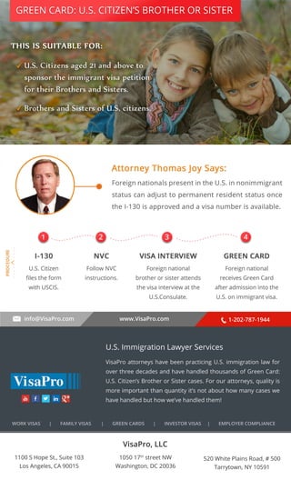 GREEN CARD: U.S. CITIZEN’S BROTHER OR SISTER 
. . . . . . . . . . 
1 2 3 4 
info@VisaPro.com www.VisaPro.com 1-202-787-1944 
VisaPro, LLC 
1050 17th street NW 
Washington, DC 20036 
520 White Plains Road, # 500 
Tarrytown, NY 10591 
1100 S Hope St., Suite 103 
Los Angeles, CA 90015 
U.S. Immigration Lawyer Services 
VisaPro attorneys have been practicing U.S. immigration law for 
over three decades and have handled thousands of Green Card: 
U.S. Citizen’s Brother or Sister cases. For our attorneys, quality is 
more important than quantity it’s not about how many cases we 
have handled but how we’ve handled them! 
WORK VISAS | FAMILY VISAS | GREEN CARDS | INVESTOR VISAS | EMPLOYER COMPLIANCE 
