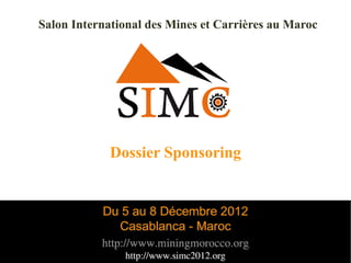 Salon International des Mines et Carrières au Maroc




             Dossier Sponsoring


           Du 5 au 8 Décembre 2012
             Casablanca - Maroc
           http://www.miningmorocco.org               1

               http://www.simc2012.org
 