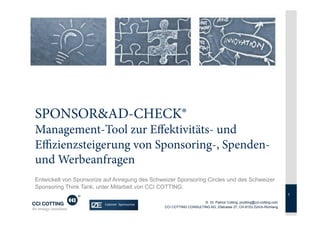 SPONSOR&AD-CHECK®
Management-Tool zur Effektivitäts- und
Effizienzsteigerung von Sponsoring-, Spenden-
und Werbeanfragen
Entwickelt von Sponsorize auf Anregung des Schweizer Sponsoring Circles und des Schweizer
Sponsoring Think Tank, unter Mitarbeit von CCI COTTING.
                                                                                                                      1

                                                                    © Dr. Patrick Cotting, pcotting@cci-cotting.com
                                                CCI COTTING CONSULTING AG, Zilstrasse 27, CH-8153 Zürich-Rümlang
 