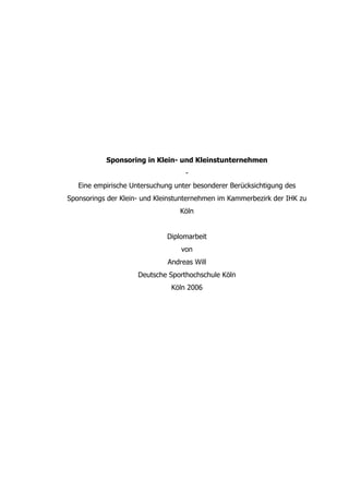 Sponsoring in Klein- und Kleinstunternehmen
                                   -
   Eine empirische Untersuchung unter besonderer Berücksichtigung des
Sponsorings der Klein- und Kleinstunternehmen im Kammerbezirk der IHK zu
                                 Köln


                              Diplomarbeit
                                  von
                              Andreas Will
                     Deutsche Sporthochschule Köln
                               Köln 2006
 