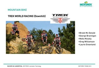 MOUNTAIN BIKE
TREK WORLD RACING (Downhill)

•Brook Mc Donald
•George Brannigan
•Neko Mulally
•Greg Williamson
•Laurie Greenland

BUCHER AG LANGENTHAL MOTOREX Lubrication Technology

MOTOREX TEAMS 2014

 