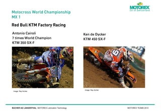 Motocross World Championship
MX 1

Red Bull KTM Factory Racing

Image: Ray Archer

BUCHER AG LANGENTHAL MOTOREX Lubrication Technology

Image: Ray Archer

MOTOREX TEAMS 2014

 
