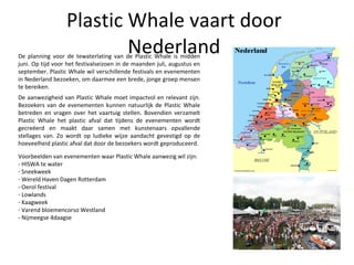 Plastic Whale vaart door Nederland De planning voor de tewaterlating van de Plastic Whale is midden juni. Op tijd voor het festivalseizoen in de maanden juli, augustus en september. Plastic Whale wil verschillende festivals en evenementen in Nederland bezoeken, om daarmee een brede, jonge groep mensen te bereiken. De aanwezigheid van Plastic Whale moet impactvol en relevant zijn. Bezoekers van de evenementen kunnen natuurlijk de Plastic Whale betreden en vragen over het vaartuig stellen. Bovendien verzamelt Plastic Whale het plastic afval dat tijdens de evenementen wordt gecreëerd en maakt daar samen met kunstenaars opvallende stellages van. Zo wordt op ludieke wijze aandacht gevestigd op de hoeveelheid plastic afval dat door de bezoekers wordt geproduceerd. Voorbeelden van evenementen waar Plastic Whale aanwezig wil zijn: - HISWA te water Sneekweek Wereld Haven Dagen Rotterdam - Oerol festival Lowlands Kaagweek Varend bloemencorso Westland - Nijmeegse 4daagse 