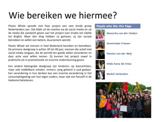Wie bereiken we hiermee? Plastic Whale spreekt met haar project een zeer brede groep Nederlanders aan. Dat blijkt uit de reacties via de social media en uit de media die aandacht geven aan het project (van Vradio tot Libelle tot Bright). Maar één ding hebben zij gemeen; zij zijn sociaal betrokken en willen een betere, duurzamere wereld.  Plastic Whale wil mensen in heel Nederland bereiken en betrekken. De primaire doelgroep is echter 20 tot 40 jaar; mensen die actief met social media omgaan, die de wereld ten goede willen veranderen en daar actie voor willen nemen. Zij kunnen het project zowel in praktische als in promotionele zin enorme ondersteuning geven. Een andere belangrijke doelgroep zijn kinderen; op basisscholen, maar ook middelbare scholen. Immers: jong geleerd is oud gedaan. Een verandering in hun denken kan een enorme verandering in het consumptiegedrag van hun eigen ouders, maar ook van henzelf in de toekomst betekenen. 