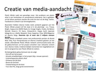 Creatie van media-aandacht Plastic Whale raakt een gevoelige snaar. Het probleem van plastic afval is een herkenbaar en aansprekend onderwerp. Dat is gebleken uit de talloze positieve reacties die sinds de start via de blog, Twitter, Facebook en Linked-In zijn binnengekomen.  Bovendien hebben diverse media reeds aandacht gegeven aan het Plastic Whale project (of het staat al in de planning) : o.a. Trouw, Bright, Cappuccino (NCRV Radio 2), Vroege Vogels, Vradio, De Betere Wereld, Green.2, CV Koers, Oneworld.nl, Happy Earth (speciale bijlage bij o.a. Libelle, Margriet, Viva), Happinez, Flow, QPQ Magazine en diverse blogs.  Daarmee zijn al meer dan 2 miljoen mensen bereikt.  Plastic Whale ontwikkelt samen met professionele partijen als Brand New Telly, Puur Persproducties en diverse creatieve geesten uit het steeds uitbreidende Plastic Whale netwerk communicatie-acties die de gebeurtenissen uit het project omzetten naar relevante content voor diverse media. Endemol bekijkt momenteel de mogelijkheid om een tv-programma over Plastic Whale te creëren. De belangrijkste gebeurtenissen zijn als volgt: Kick-off van het project Actuele ontwikkelingen in het project (bijv. nieuwe sponsor) Inzamelingsacties plastic afval Ontwerp van de boot Bouw van de boot Tewaterlating van de boot Tour door NL, langs grote evenementen 
