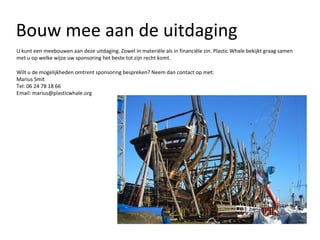Bouw mee aan de uitdaging U kunt een meebouwen aan deze uitdaging. Zowel in materiële als in financiële zin. Plastic Whale bekijkt graag samen met u op welke wijze uw sponsoring het beste tot zijn recht komt.  Wilt u de mogelijkheden omtrent sponsoring bespreken? Neem dan contact op met: Marius Smit Tel: 06 24 78 18 66 Email: marius@plasticwhale.org 