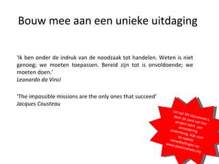 Bouw mee aan een unieke uitdaging 'Ik ben onder de indruk van de noodzaak tot handelen. Weten is niet genoeg; we moeten toepassen. Bereid zijn tot is onvoldoende; we moeten doen.’ Leonardo da Vinci ‘ The impossible missions are the only ones that succeed’ Jacques Cousteau Let op! Dit document is door de aard van het project sterk  aan verandering onderhevig. Kijk voor de laatste ontwikkelingen op www.plasticwhale.org 