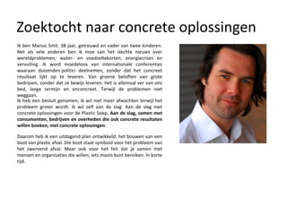 Zoektocht naar concrete oplossingen Ik ben Marius Smit. 38 jaar, getrouwd en vader van twee kinderen. Net als vele anderen ben ik moe van het slechte nieuws over wereldproblemen; water- en voedseltekorten, energiecrises en vervuiling. Ik word moedeloos van internationale conferenties waaraan duizenden politici deelnemen, zonder dat het concreet resultaat lijkt op te leveren. Van groene beloften van grote bedrijven, zonder dat ze bewijs leveren. Het is allemaal ver van ons bed, lange termijn en onconcreet. Terwijl de problemen niet weggaan. Daarom heb ik een uitdagend plan ontwikkeld: het bouwen van een boot van plastic afval. Die boot staat symbool voor het probleem van het zwervend afval. Maar ook voor het feit dat je samen met mensen en organisaties die willen, iets moois kunt bereiken. In korte tijd. Ik heb een besluit genomen; ik wil niet meer afwachten terwijl het probleem groter wordt. Ik wil zelf aan de slag. Aan de slag met concrete oplossingen voor de Plastic Soep . Aan de slag, samen met consumenten, bedrijven en overheden die ook concrete resultaten willen boeken, met concrete oplossingen .  