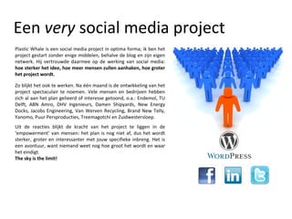 Een  very  social media project Plastic Whale is een social media project in optima forma; ik ben het project gestart zonder enige middelen, behalve de blog en zijn eigen netwerk. Hij vertrouwde daarmee op de werking van social media:  hoe sterker het idee, hoe meer mensen zullen aanhaken, hoe groter het project wordt. Uit de reacties blijkt de kracht van het project te liggen in de ‘empowerment’ van mensen: het plan is nog niet af, dus het wordt sterker, groter en interessanter met jouw specifieke inbreng. Het is een avontuur, want niemand weet nog hoe groot het wordt en waar het eindigt.  The sky is the limit! Zo blijkt het ook te werken. Na één maand is de ontwikkeling van het project spectaculair te noemen. Vele mensen en bedrijven hebben zich al aan het plan gelieerd of interesse getoond, o.a.: Endemol, TU Delft, ABN Amro, DHV Ingenieurs, Damen Shipyards, New Energy Docks, Jacobs Engineering, Van Werven Recycling, Brand New Telly, Yanomo, Puur Persproducties, Treemagotchi en Zuidwestersloep. 