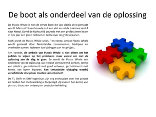 De boot als onderdeel van de oplossing Ten tweede,  de ambitie van Plastic Whale is niet alleen om het publiek te wijzen op het probleem, maar vooral om met de oplossing aan de slag te gaan.  Zo wordt de Plastic Whale een onderdeel van de oplossing. Dat vereist vernieuwend denken, kennis van plastics, gecombineerd met goed ontwerp, gecombineerd met kennis van boten bouwen.  Een fantastische uitdaging waarbij verschillende disciplines moeten samenkomen! De Plastic Whale is niet de eerste boot die van plastic afval gemaakt wordt. Marcus Eriksen bouwde zelf een vlot en zeilde daarmee van LA naar Hawaï. David de Rothschild bouwde met een professioneel team in drie jaar een grote zeilboot en zeilde over de grote oceanen. Toch wordt de Plastic Whale uniek. Ten eerste, omdat Plastic Whale wordt gemaakt door Nederlandse consumenten, bedrijven en overheden samen. Iedereen kan bijdragen aan het project.  De TU Delft en DHV Ingenieurs zijn erg enthousiast over het project en hebben hun medewerking al toegezegd. Zij leveren hun kennis van plastics, duurzaam ontwerp en projectontwikkeling. 