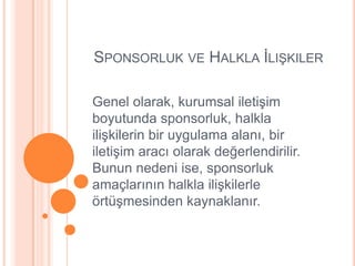 SPONSORLUK VE HALKLA ĠLIġKILER

Genel olarak, kurumsal iletiĢim
boyutunda sponsorluk, halkla
iliĢkilerin bir uygulama alanı, bir
iletiĢim aracı olarak değerlendirilir.
Bunun nedeni ise, sponsorluk
amaçlarının halkla iliĢkilerle
örtüĢmesinden kaynaklanır.
 