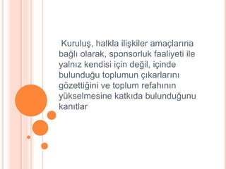 KuruluĢ, halkla iliĢkiler amaçlarına
bağlı olarak, sponsorluk faaliyeti ile
yalnız kendisi için değil, içinde
bulunduğu toplumun çıkarlarını
gözettiğini ve toplum refahının
yükselmesine katkıda bulunduğunu
kanıtlar
 