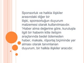 Sponsorluk ve halkla iliĢkiler
arasındaki diğer bir
iliĢki, sponsorluğun duyurum
malzemesi olarak kullanılmasıdır.
„Haber alma değerine göre, kuruluĢla
ilgili bir haberin kitle iletiĢim
araçlarında bedel ödemeden
haber, makale, röportaj biçiminde yer
alması olarak tanımlanan
duyurum, bir halkla iliĢkiler aracıdır.
 