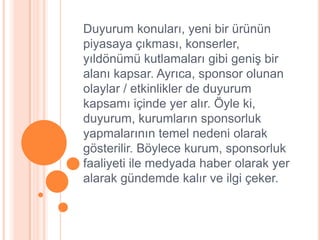 Duyurum konuları, yeni bir ürünün
piyasaya çıkması, konserler,
yıldönümü kutlamaları gibi geniĢ bir
alanı kapsar. Ayrıca, sponsor olunan
olaylar / etkinlikler de duyurum
kapsamı içinde yer alır. Öyle ki,
duyurum, kurumların sponsorluk
yapmalarının temel nedeni olarak
gösterilir. Böylece kurum, sponsorluk
faaliyeti ile medyada haber olarak yer
alarak gündemde kalır ve ilgi çeker.
 