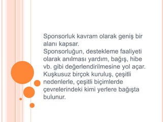 Sponsorluk kavram olarak geniĢ bir
alanı kapsar.
Sponsorluğun, destekleme faaliyeti
olarak anılması yardım, bağıĢ, hibe
vb. gibi değerlendirilmesine yol açar.
KuĢkusuz birçok kuruluĢ, çeĢitli
nedenlerle, çeĢitli biçimlerde
çevrelerindeki kimi yerlere bağıĢta
bulunur.
 
