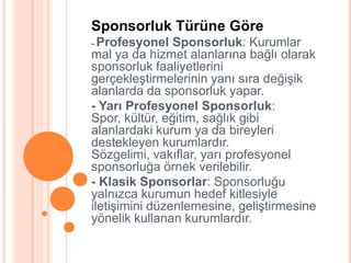 Sponsorluk Türüne Göre
- Profesyonel   Sponsorluk: Kurumlar
mal ya da hizmet alanlarına bağlı olarak
sponsorluk faaliyetlerini
gerçekleĢtirmelerinin yanı sıra değiĢik
alanlarda da sponsorluk yapar.
- Yarı Profesyonel Sponsorluk:
Spor, kültür, eğitim, sağlık gibi
alanlardaki kurum ya da bireyleri
destekleyen kurumlardır.
Sözgelimi, vakıflar, yarı profesyonel
sponsorluğa örnek verilebilir.
- Klasik Sponsorlar: Sponsorluğu
yalnızca kurumun hedef kitlesiyle
iletiĢimini düzenlemesine, geliĢtirmesine
yönelik kullanan kurumlardır.
 