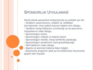SPONSORLUK UYGULAMASI
Genel olarak sponsorluk anlaĢmasında Ģu noktalar yer alır:
- Tarafların yasal konumu, ortaklık vb. özellikleri
tanımlanarak, imza yetkisi bulunan kiĢilerin kim olduğu,
- Tarafların hangi haklarının sınırlandığı ya da sponsorun
imtiyazlarının neler olduğu,
- Sponsorluğun süresi,
- Sponsorluğun maliyeti ve ödeme biçimi,
- Sponsorluğun nerede, hangi tarihlerde yapılacağı,
- Sponsorluğun yönetiminin nasıl gerçekleĢeceği,
- Telif haklarının neler olduğu,
- Sigorta ve tazminat hakkına iliĢkin bilgiler,
- Sponsorluk projesinin iptali ya da ertelenmesi durumunda
geçerli olan koĢullar.
 